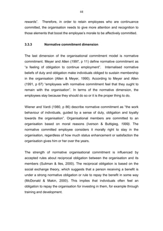 44


rewards”.   Therefore, in order to retain employees who are continuance
committed, the organisation needs to give more attention and recognition to
those elements that boost the employee’s morale to be affectively committed.


3.3.3        Normative commitment dimension


The last dimension of the organisational commitment model is normative
commitment. Meyer and Allen (1997, p 11) define normative commitment as
“a feeling of obligation to continue employment”.      Internalised normative
beliefs of duty and obligation make individuals obliged to sustain membership
in the organisation (Allen & Meyer, 1990). According to Meyer and Allen
(1991, p 67) “employees with normative commitment feel that they ought to
remain with the organisation”. In terms of the normative dimension, the
employees stay because they should do so or it is the proper thing to do.


Wiener and Vardi (1980, p 86) describe normative commitment as “the work
behaviour of individuals, guided by a sense of duty, obligation and loyalty
towards the organisation”. Organisational members are committed to an
organisation based on moral reasons (Iverson & Buttigieg, 1999). The
normative committed employee considers it morally right to stay in the
organisation, regardless of how much status enhancement or satisfaction the
organisation gives him or her over the years.


The strength of normative organisational commitment is influenced by
accepted rules about reciprocal obligation between the organisation and its
members (Suliman & Iles, 2000). The reciprocal obligation is based on the
social exchange theory, which suggests that a person receiving a benefit is
under a strong normative obligation or rule to repay the benefit in some way
(McDonald & Makin, 2000). This implies that individuals often feel an
obligation to repay the organisation for investing in them, for example through
training and development.
 