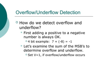 Overflow/Underflow Detection
 How do we detect overflow and
underflow?
 First adding a positive to a negative
number is always OK.
 4 bit example: 7 + (-8) = -1
 Let’s examine the sum of the MSB’s to
determine overflow and underflow.
 Set V=1, if overflow/underflow occurs
 