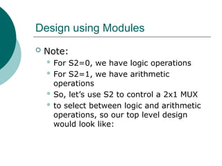 Design using Modules
 Note:
 For S2=0, we have logic operations
 For S2=1, we have arithmetic
operations
 So, let’s use S2 to control a 2x1 MUX
 to select between logic and arithmetic
operations, so our top level design
would look like:
 