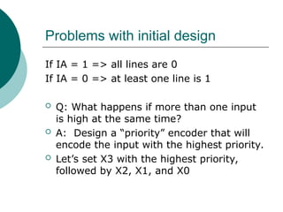 Problems with initial design
If IA = 1 => all lines are 0
If IA = 0 => at least one line is 1
 Q: What happens if more than one input
is high at the same time?
 A: Design a “priority” encoder that will
encode the input with the highest priority.
 Let’s set X3 with the highest priority,
followed by X2, X1, and X0
 