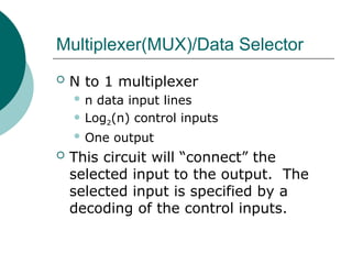 Multiplexer(MUX)/Data Selector
 N to 1 multiplexer
 n data input lines
 Log2(n) control inputs
 One output
 This circuit will “connect” the
selected input to the output. The
selected input is specified by a
decoding of the control inputs.
 