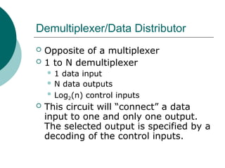 Demultiplexer/Data Distributor
 Opposite of a multiplexer
 1 to N demultiplexer
 1 data input
 N data outputs
 Log2(n) control inputs
 This circuit will “connect” a data
input to one and only one output.
The selected output is specified by a
decoding of the control inputs.
 
