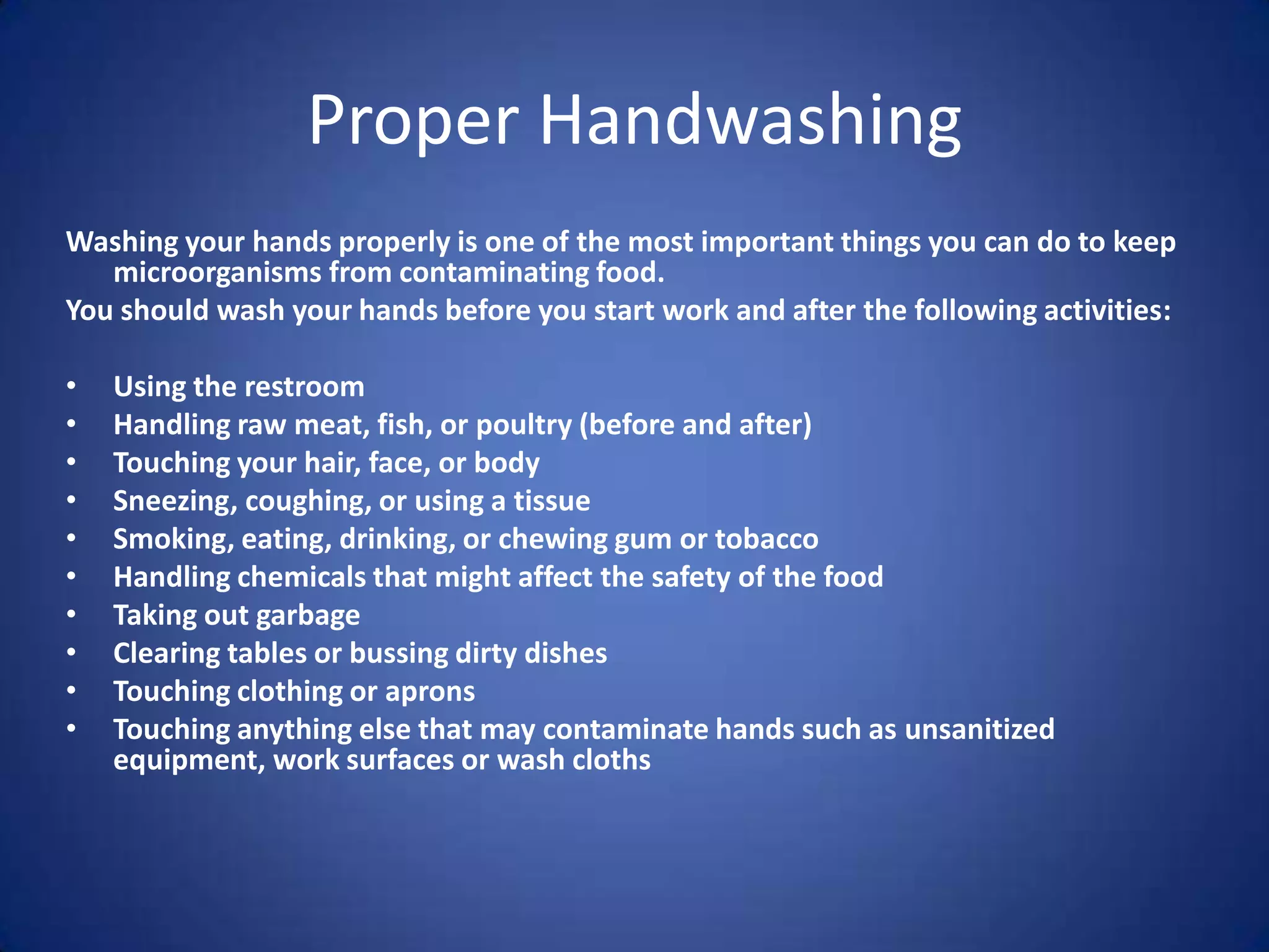 Proper Handwashing
Washing your hands properly is one of the most important things you can do to keep
   microorganisms from contaminating food.
You should wash your hands before you start work and after the following activities:

•   Using the restroom
•   Handling raw meat, fish, or poultry (before and after)
•   Touching your hair, face, or body
•   Sneezing, coughing, or using a tissue
•   Smoking, eating, drinking, or chewing gum or tobacco
•   Handling chemicals that might affect the safety of the food
•   Taking out garbage
•   Clearing tables or bussing dirty dishes
•   Touching clothing or aprons
•   Touching anything else that may contaminate hands such as unsanitized
    equipment, work surfaces or wash cloths
 