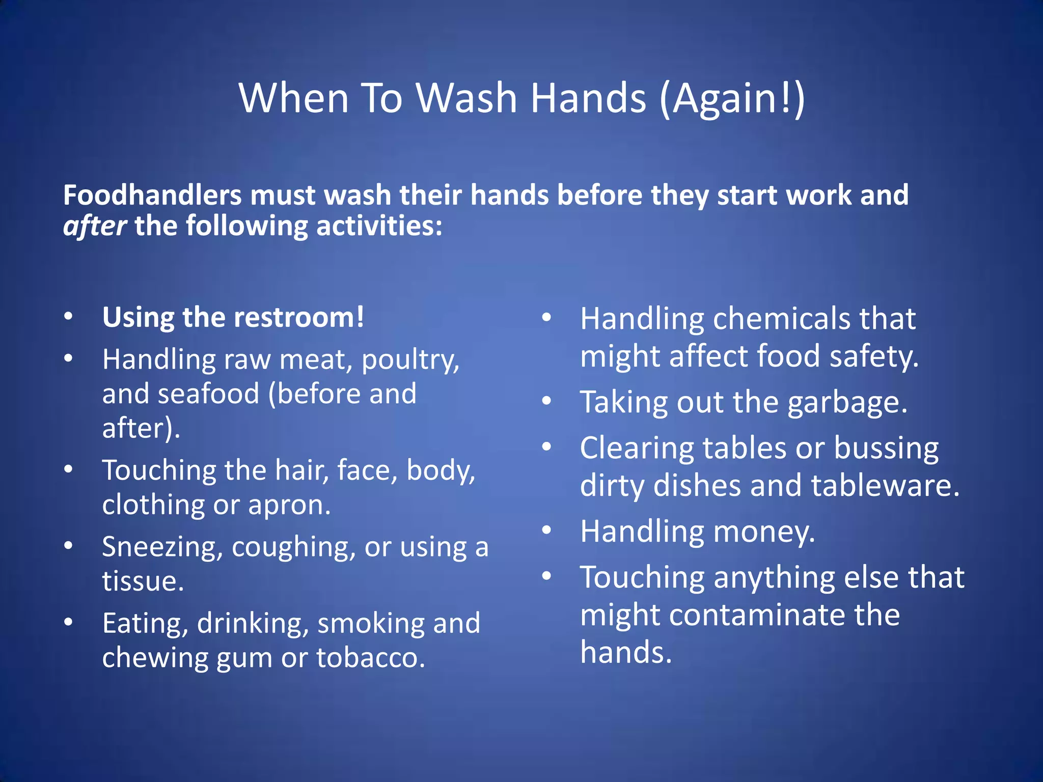 When To Wash Hands (Again!)
Foodhandlers must wash their hands before they start work and
after the following activities:

• Using the restroom!              • Handling chemicals that
• Handling raw meat, poultry,        might affect food safety.
  and seafood (before and          • Taking out the garbage.
  after).
                                   • Clearing tables or bussing
• Touching the hair, face, body,
                                     dirty dishes and tableware.
  clothing or apron.
• Sneezing, coughing, or using a   • Handling money.
  tissue.                          • Touching anything else that
• Eating, drinking, smoking and      might contaminate the
  chewing gum or tobacco.            hands.
 