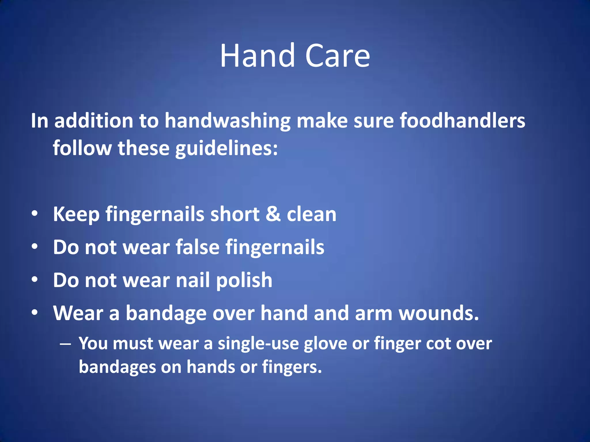 Hand Care
In addition to handwashing make sure foodhandlers
   follow these guidelines:

•   Keep fingernails short & clean
•   Do not wear false fingernails
•   Do not wear nail polish
•   Wear a bandage over hand and arm wounds.
    – You must wear a single-use glove or finger cot over
      bandages on hands or fingers.
 