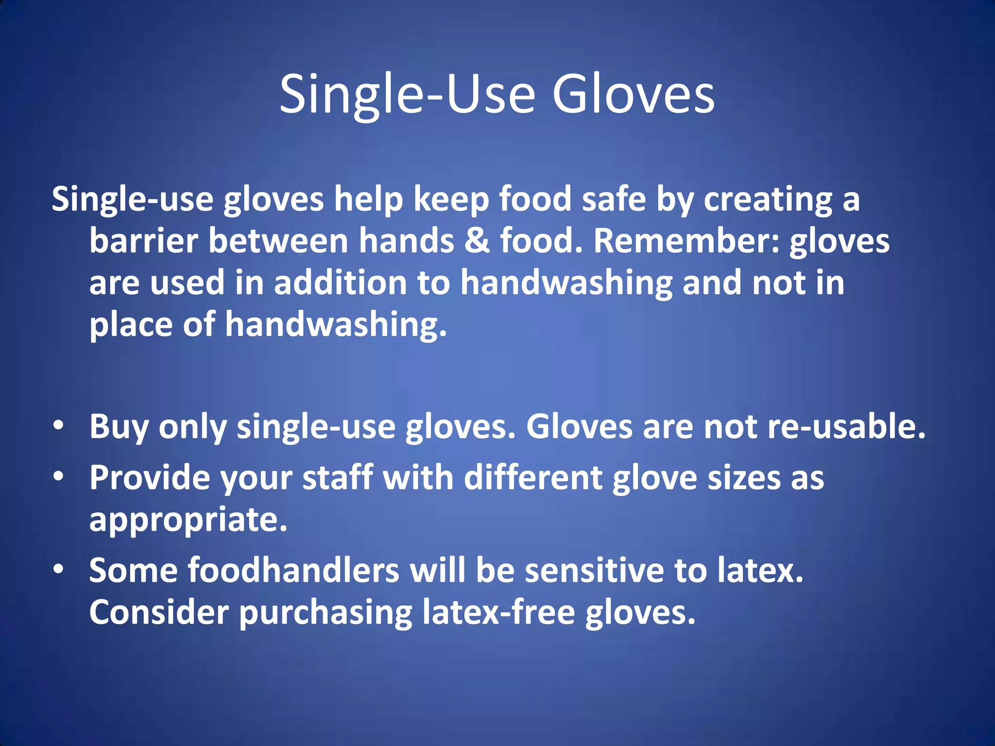 Single-Use Gloves
Single-use gloves help keep food safe by creating a
  barrier between hands & food. Remember: gloves
  are used in addition to handwashing and not in
  place of handwashing.

• Buy only single-use gloves. Gloves are not re-usable.
• Provide your staff with different glove sizes as
  appropriate.
• Some foodhandlers will be sensitive to latex.
  Consider purchasing latex-free gloves.
 