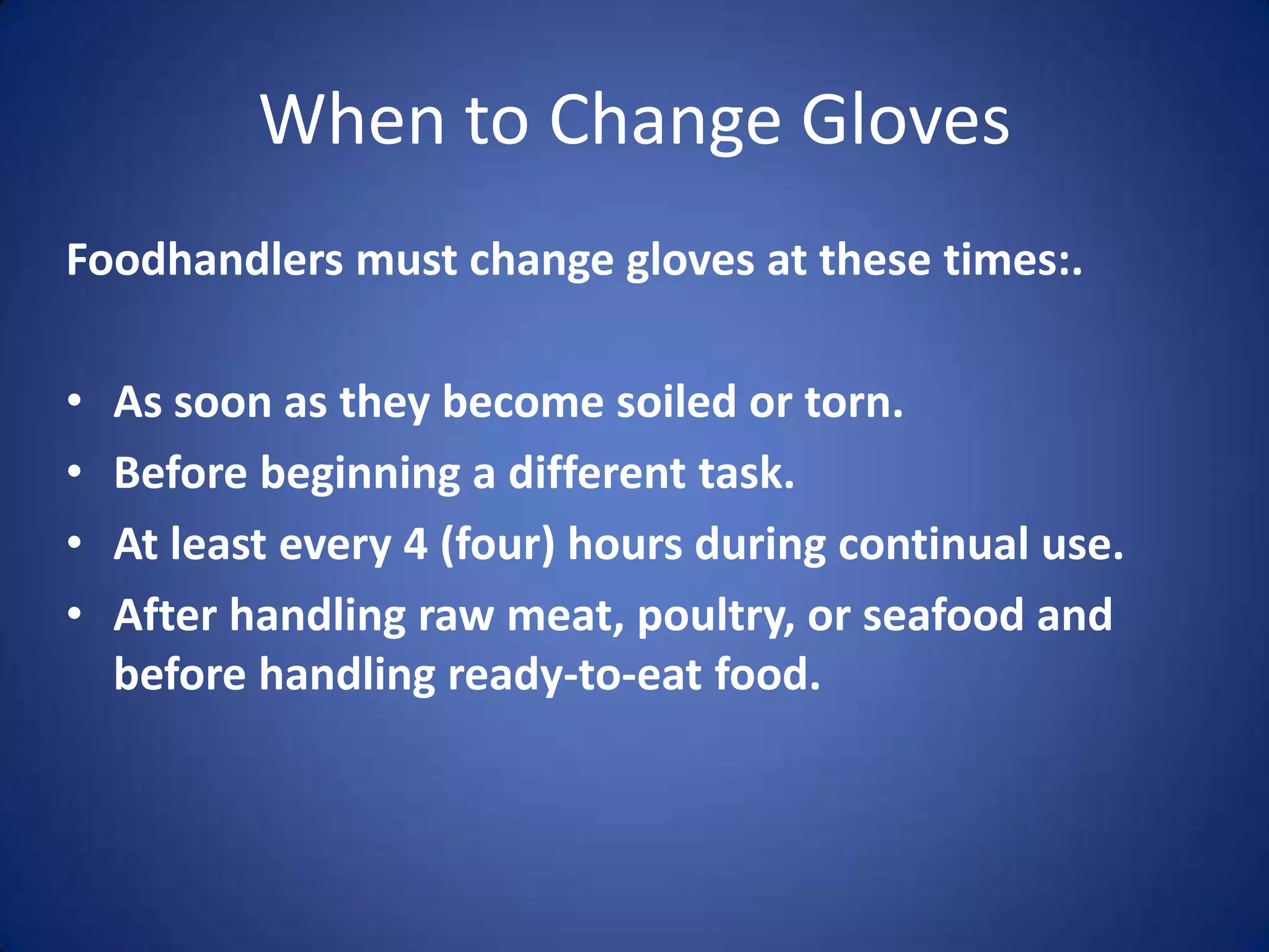 When to Change Gloves
Foodhandlers must change gloves at these times:.

•   As soon as they become soiled or torn.
•   Before beginning a different task.
•   At least every 4 (four) hours during continual use.
•   After handling raw meat, poultry, or seafood and
    before handling ready-to-eat food.
 