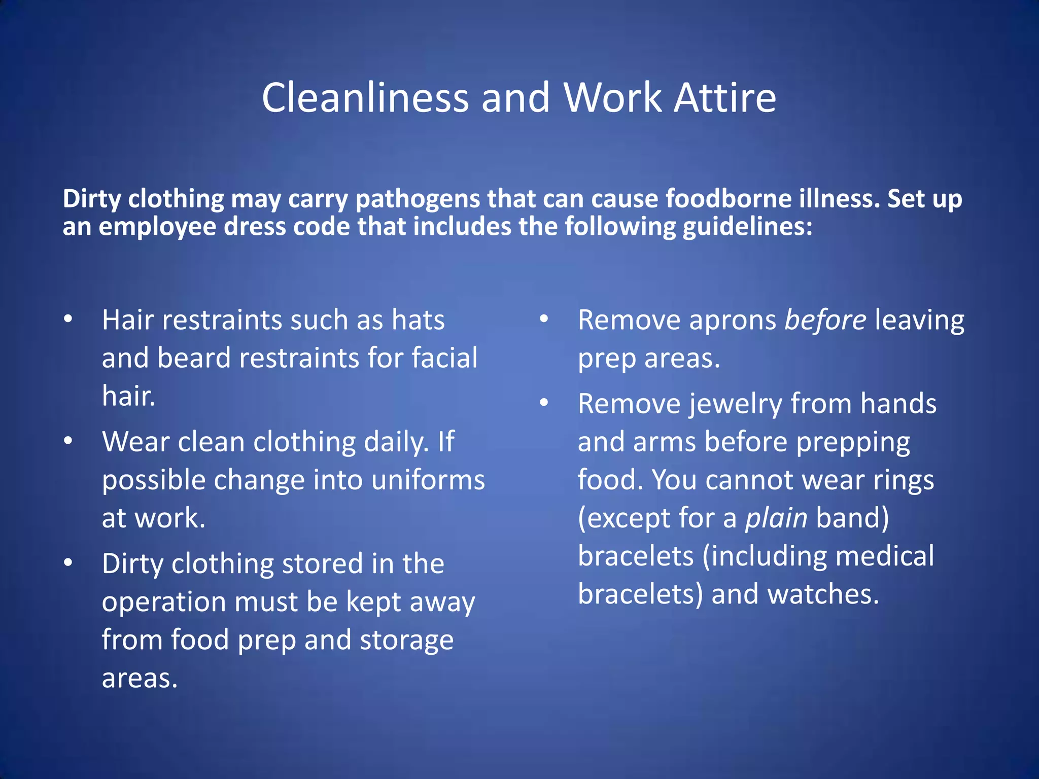 Cleanliness and Work Attire

Dirty clothing may carry pathogens that can cause foodborne illness. Set up
an employee dress code that includes the following guidelines:


• Hair restraints such as hats         • Remove aprons before leaving
  and beard restraints for facial        prep areas.
  hair.                                • Remove jewelry from hands
• Wear clean clothing daily. If          and arms before prepping
  possible change into uniforms          food. You cannot wear rings
  at work.                               (except for a plain band)
• Dirty clothing stored in the           bracelets (including medical
  operation must be kept away            bracelets) and watches.
  from food prep and storage
  areas.
 