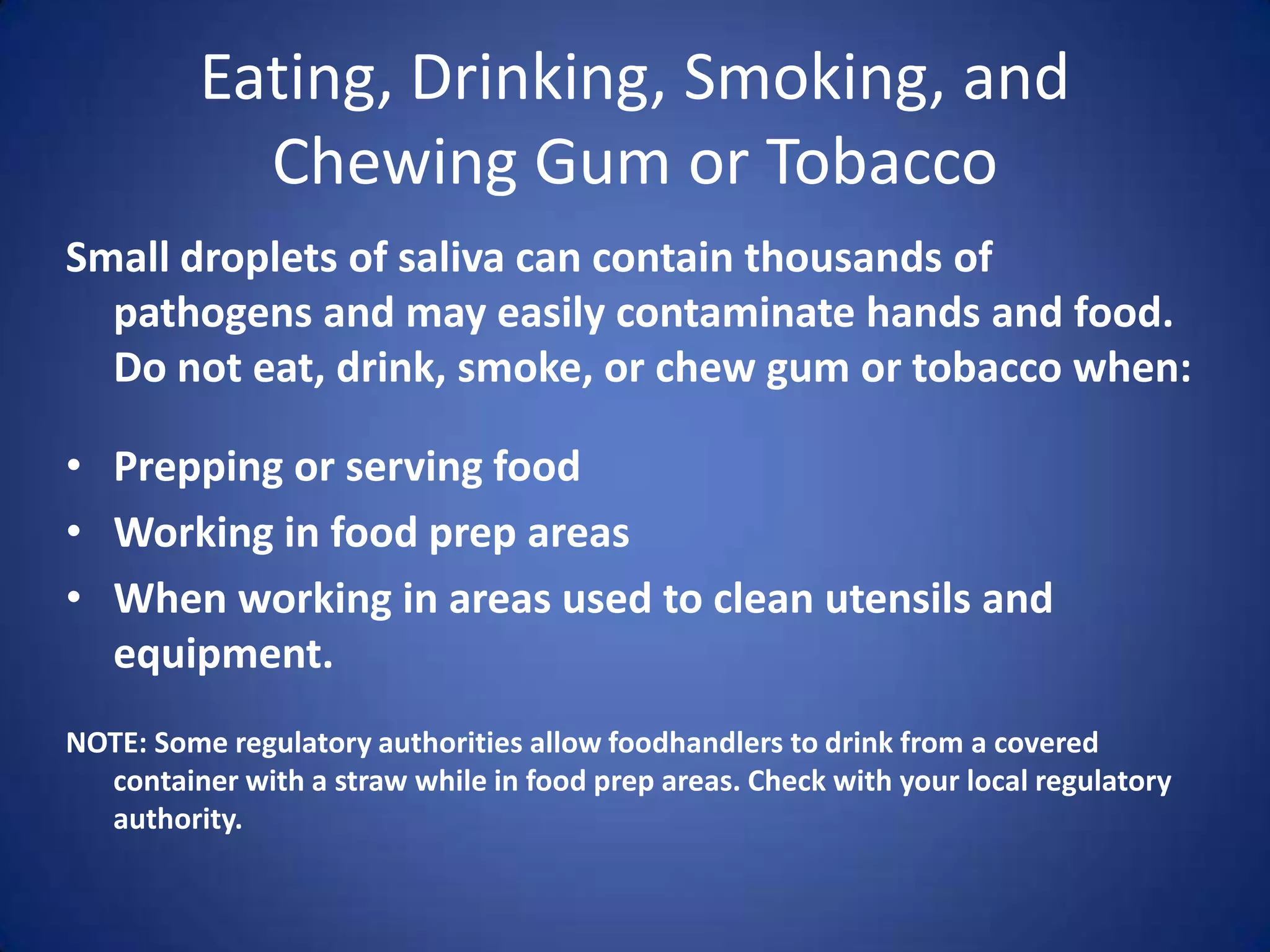 Eating, Drinking, Smoking, and
            Chewing Gum or Tobacco
Small droplets of saliva can contain thousands of
  pathogens and may easily contaminate hands and food.
  Do not eat, drink, smoke, or chew gum or tobacco when:

• Prepping or serving food
• Working in food prep areas
• When working in areas used to clean utensils and
  equipment.
NOTE: Some regulatory authorities allow foodhandlers to drink from a covered
  container with a straw while in food prep areas. Check with your local regulatory
  authority.
 