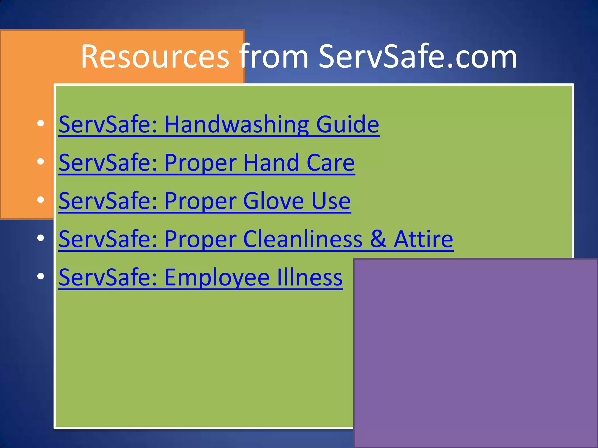 Resources from ServSafe.com
•   ServSafe: Handwashing Guide
•   ServSafe: Proper Hand Care
•   ServSafe: Proper Glove Use
•   ServSafe: Proper Cleanliness & Attire
•   ServSafe: Employee Illness
 