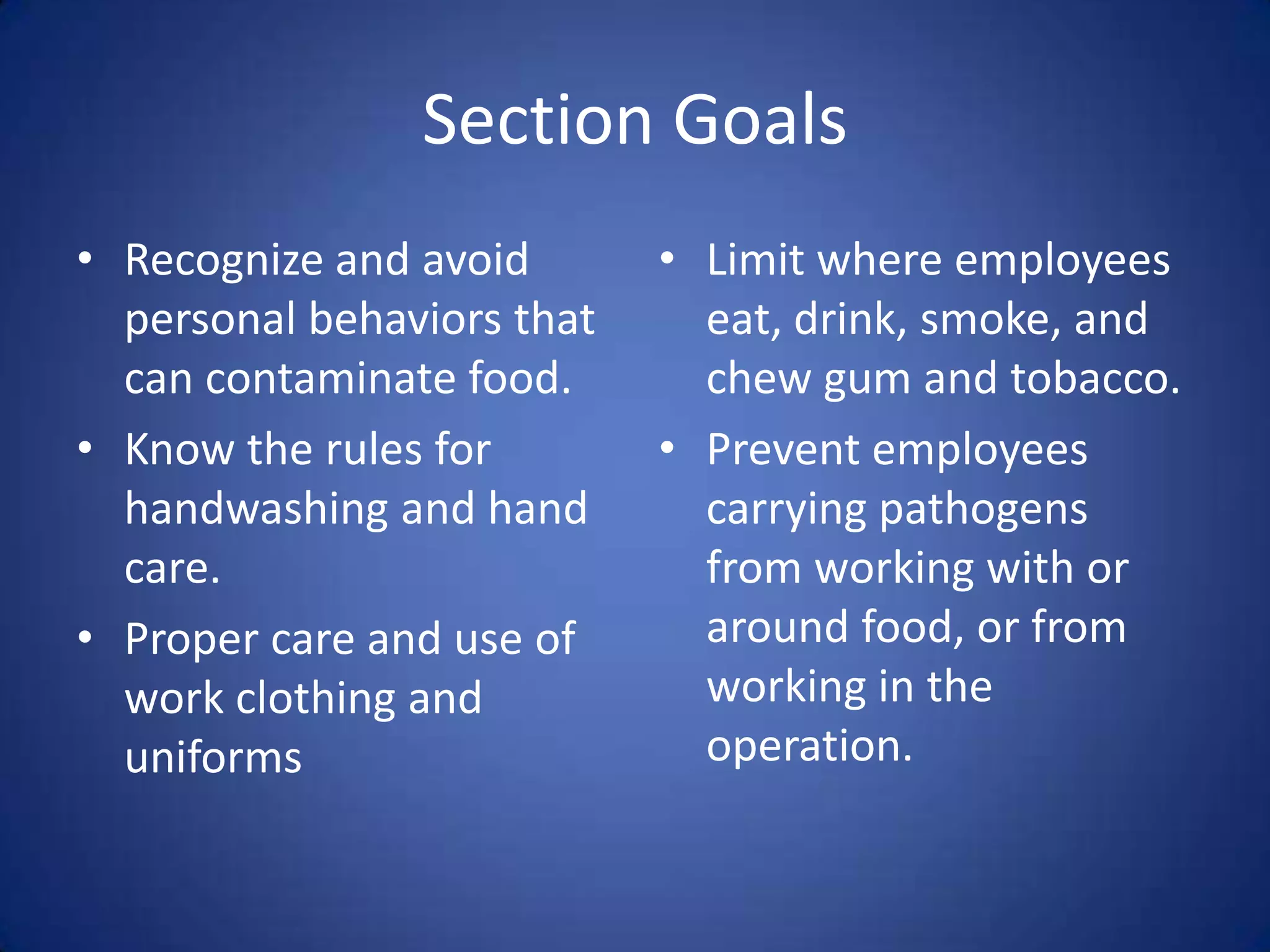 Section Goals
• Recognize and avoid       • Limit where employees
  personal behaviors that     eat, drink, smoke, and
  can contaminate food.       chew gum and tobacco.
• Know the rules for        • Prevent employees
  handwashing and hand        carrying pathogens
  care.                       from working with or
• Proper care and use of      around food, or from
  work clothing and           working in the
  uniforms                    operation.
 