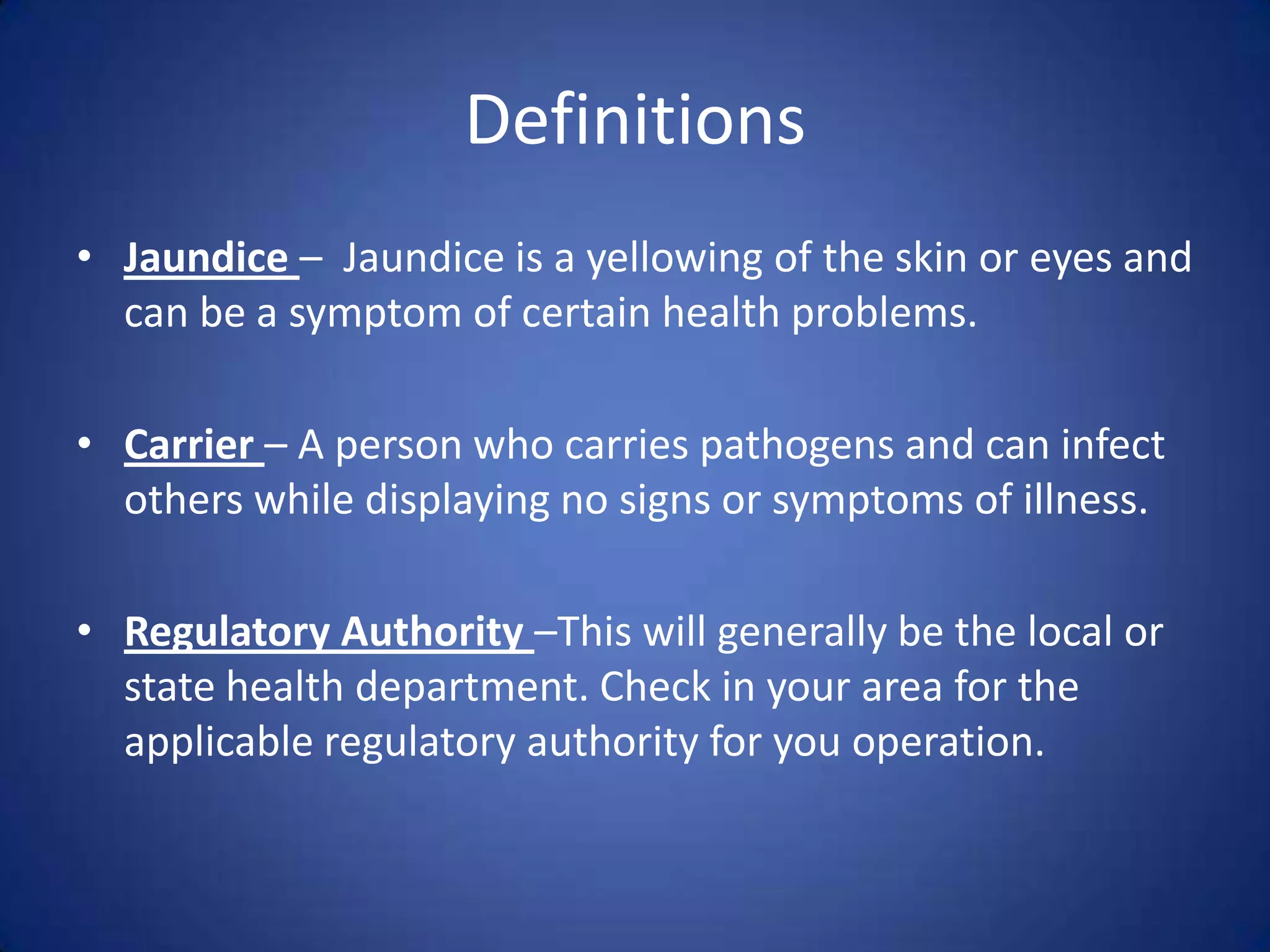 Definitions
• Jaundice – Jaundice is a yellowing of the skin or eyes and
  can be a symptom of certain health problems.

• Carrier – A person who carries pathogens and can infect
  others while displaying no signs or symptoms of illness.

• Regulatory Authority –This will generally be the local or
  state health department. Check in your area for the
  applicable regulatory authority for you operation.
 