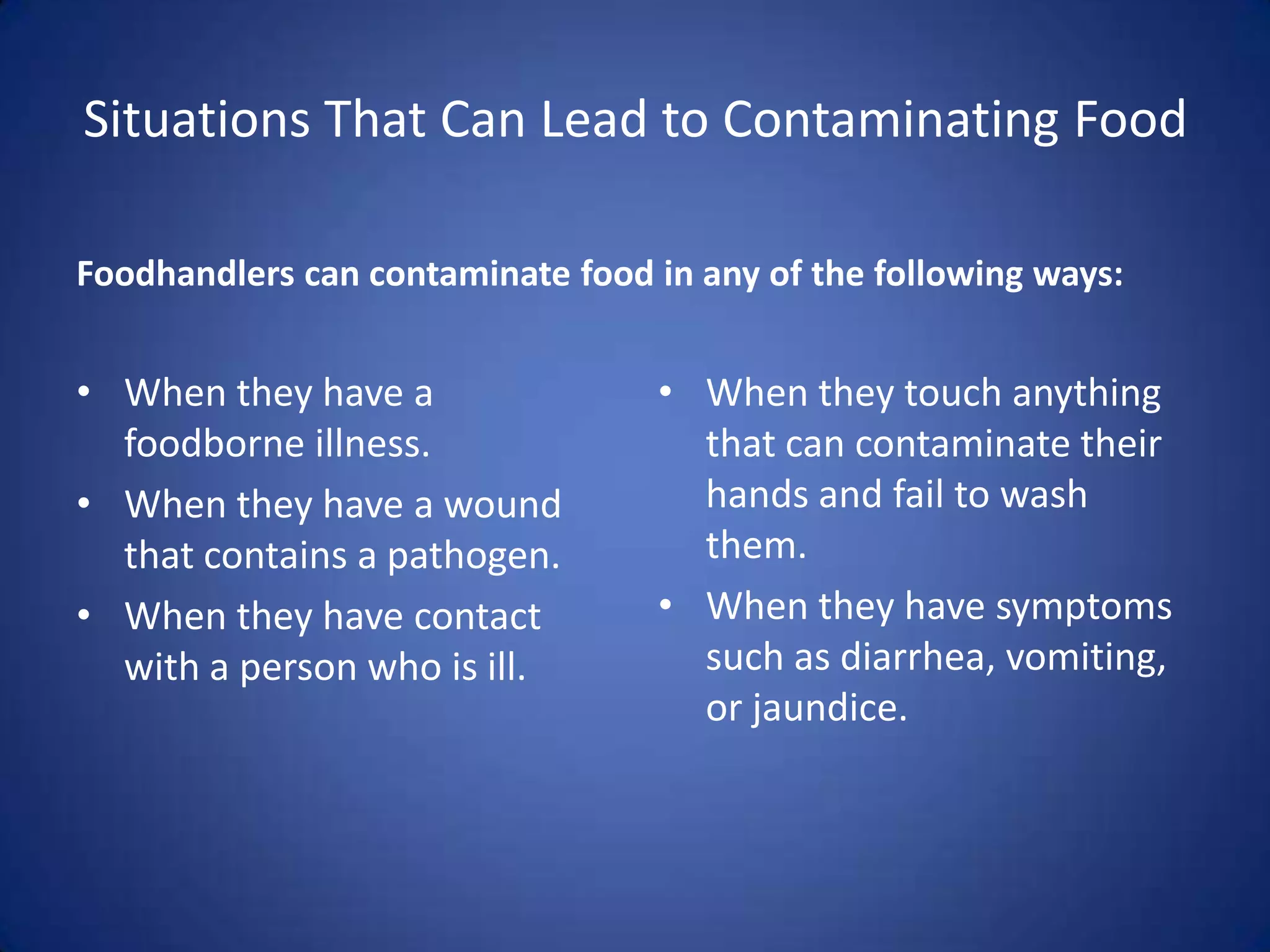 Situations That Can Lead to Contaminating Food

Foodhandlers can contaminate food in any of the following ways:


• When they have a                • When they touch anything
  foodborne illness.                that can contaminate their
• When they have a wound            hands and fail to wash
  that contains a pathogen.         them.
• When they have contact          • When they have symptoms
  with a person who is ill.         such as diarrhea, vomiting,
                                    or jaundice.
 