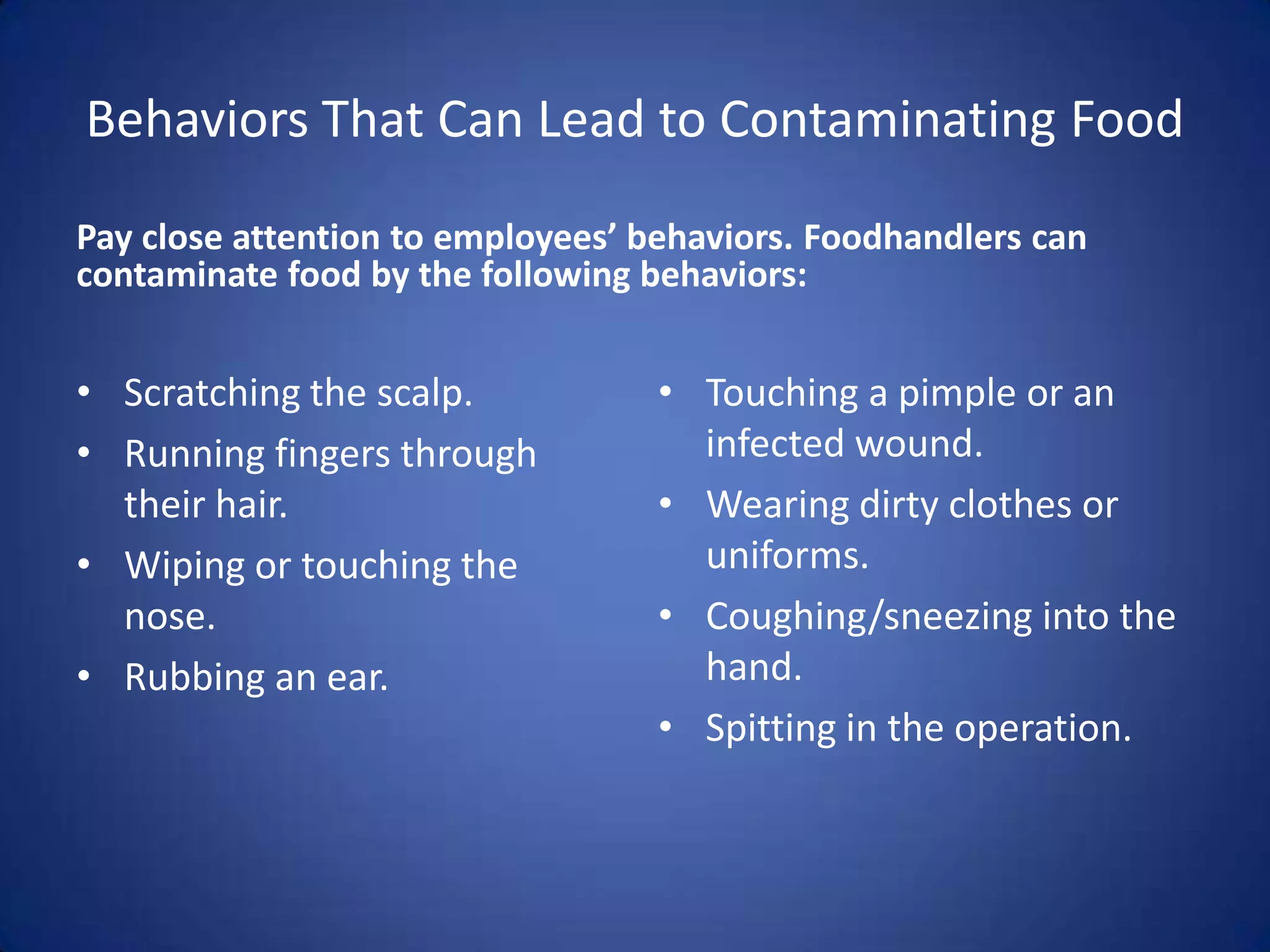 Behaviors That Can Lead to Contaminating Food
Pay close attention to employees’ behaviors. Foodhandlers can
contaminate food by the following behaviors:


• Scratching the scalp.            • Touching a pimple or an
• Running fingers through            infected wound.
  their hair.                      • Wearing dirty clothes or
• Wiping or touching the             uniforms.
  nose.                            • Coughing/sneezing into the
• Rubbing an ear.                    hand.
                                   • Spitting in the operation.
 