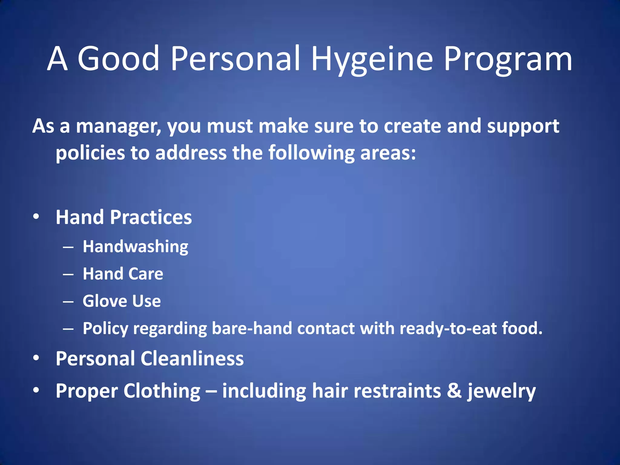 A Good Personal Hygeine Program
As a manager, you must make sure to create and support
  policies to address the following areas:

• Hand Practices
   –   Handwashing
   –   Hand Care
   –   Glove Use
   –   Policy regarding bare-hand contact with ready-to-eat food.
• Personal Cleanliness
• Proper Clothing – including hair restraints & jewelry
 