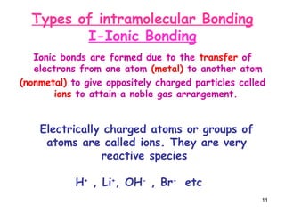 11
Types of intramolecular Bonding
I-Ionic Bonding
Ionic bonds are formed due to the transfer of
electrons from one atom (metal) to another atom
(nonmetal) to give oppositely charged particles called
ions to attain a noble gas arrangement.
Electrically charged atoms or groups of
atoms are called ions. They are very
reactive species
H+
, Li+
, OH-
, Br-
etc
 