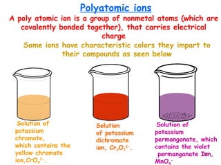 30
Some ions have characteristic colors they impart to
their compounds as seen below
Solution of
potassium
chromate,
which contains the
yellow chromate
ion,CrO4
2-
.
Polyatomic ions
Solution of
potassium
permanganate, which
contains the violet
permanganate Ion,
MnO4
-
Solution
of potassium
dichromate
ion, Cr2O7
2-
.
A poly atomic ion is a group of nonmetal atoms (which are
covalently bonded together), that carries electrical
charge
 