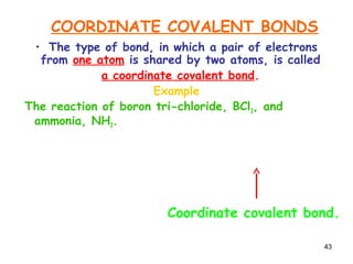 43
COORDINATE COVALENT BONDS
• The type of bond, in which a pair of electrons
from one atom is shared by two atoms, is called
a coordinate covalent bond.
Example
The reaction of boron tri-chloride, BCl3, and
ammonia, NH3.
H N:
H
H
+ B Cl
Cl
Cl
H N
H
H
Cl
Cl
Cl
B
: H N
H
H
Cl
Cl
Cl
B
Coordinate covalent bond.
 