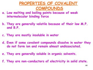 44
PROPERTIES OF COVALENT
COMPOUNDS
a. Low melting and boiling points because of weak
intermolecular binding force
b. They are generally volatile because of their low M.P.
and B.P.
c. They are mostly insoluble in water
d. Even if some covalent compounds dissolve in water they
do not form ion and remain almost undissociated.
e. They are generally soluble in organic solvents.
f. They are non-conductors of electricity in solid state.
 