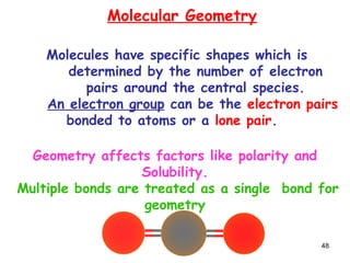 48
Molecular Geometry
Molecules have specific shapes which is
determined by the number of electron
pairs around the central species.
An electron group can be the electron pairs
bonded to atoms or a lone pair.
Geometry affects factors like polarity and
Solubility.
Multiple bonds are treated as a single bond for
geometry
 