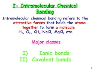 5
I- Intramolecular Chemical
I- Intramolecular Chemical
Bonding
Bonding
Intramolecular chemical bonding refers to the
attractive forces that holds the atoms
together to form a molecule
H2, O2, CH4 NaCl, MgCl2 etc.
Major classes
I) Ionic bonds
II) Covalent bonds
 