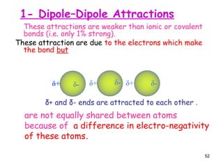52
These attractions are weaker than ionic or covalent
bonds (i.e. only 1% strong).
These attraction are due to the electrons which make
the bond but
are not equally shared between atoms
because of a difference in electro-negativity
of these atoms.
δ+ and δ- ends are attracted to each other .
δ+ δ- δ+ δ- δ+ δ-
1- Dipole–Dipole Attractions
 