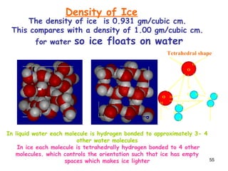 55
Water Ice
The density of ice is 0.931 gm/cubic cm.
This compares with a density of 1.00 gm/cubic cm.
for water so ice floats on water
H
H
H
O
O
O
O
O
H
H
H
H
H
H
H
In liquid water each molecule is hydrogen bonded to approximately 3- 4
other water molecules
In ice each molecule is tetrahedrally hydrogen bonded to 4 other
molecules. which controls the orientation such that ice has empty
spaces which makes ice lighter
Tetrahedral shape
Density of Ice
 