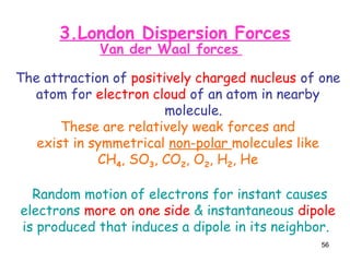 56
3.London Dispersion Forces
Van der Waal forces
The attraction of positively charged nucleus of one
atom for electron cloud of an atom in nearby
molecule.
These are relatively weak forces and
exist in symmetrical non-polar molecules like
CH4, SO3, CO2, O2, H2, He
Random motion of electrons for instant causes
electrons more on one side & instantaneous dipole
is produced that induces a dipole in its neighbor.
 