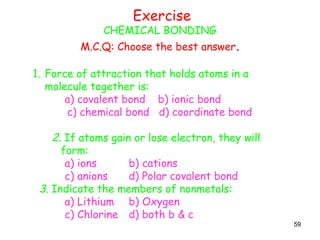 59
Exercise
CHEMICAL BONDING
M.C.Q: Choose the best answer.
1. Force of attraction that holds atoms in a
molecule together is:
a) covalent bond b) ionic bond
c) chemical bond d) coordinate bond
2. If atoms gain or lose electron, they will
form:
a) ions b) cations
c) anions d) Polar covalent bond
3. Indicate the members of nonmetals:
a) Lithium b) Oxygen
c) Chlorine d) both b & c
 