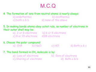 60
M.C.Q
4. The formation of ions from neutral atoms is nearly always:
a) endothermic b) exothermic
c) both a & b. d) none of the above
5. In making bonds atoms obey octet rule, so number of electrons in
their outer shell may be:
a) 2 or 8 electrons b) 6 or 8 electrons
c) 8 or 10 electrons d)18-electrons
6. Choose the polar compound:
a) CH4 b) NaCl c) HCl d) Both a & c
7. The bond formed in CH4 molecule is by:
a) Loss of electrons b) Gain of electrons
c) Sharing of electrons d) Both a & b
 