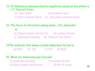 62
12. If difference between electro negativity values of the atoms is
> 1.7 they will form:
a) Ionic bond b) Covalent bond
c) Polar covalent bond d) Non polar covalent bond
13. The force of attraction among water, H2O ,molecules
is:
a) Dipole-dipole interaction b) London forces
c) Hydrogen bonding d) None of the above.
14The molecule that shows London dispersion forces is:
a) NaCl b) CO2 c) H2O d) MgO
15. What are Intermolecular Forces?
a) Hydrogen bonding b) London Forces
c) Dipole-dipole interaction d) All of these
 