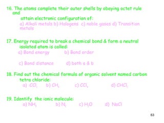 63
16. The atoms complete their outer shells by obeying octet rule
and
attain electronic configuration of:
a) Alkali metals b) Halogens c) noble gases d) Transition
metals
17. Energy required to break a chemical bond & form a neutral
isolated atom is called:
a) Bond energy b) Bond order
c) Bond distance d) both a & b
18. Find out the chemical formula of organic solvent named carbon
tetra chloride:
a) :CCl2 b) CH4 c) CCl4 d) CHCl3
19. Identify the ionic molecule:
a) NH3 b) N2 c) H2O d) NaCl
 