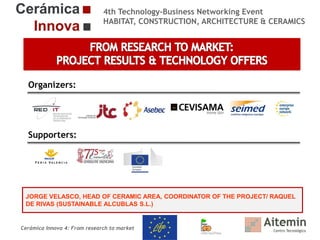 4th Technology-Business Networking Event
HABITAT, CONSTRUCTION, ARCHITECTURE & CERAMICS

Organizers:

Supporters:

JORGE VELASCO, HEAD OF CERAMIC AREA, COORDINATOR OF THE PROJECT/ RAQUEL
DE RIVAS (SUSTAINABLE ALCUBLAS S.L.)

Cerámica Innova 4: From research to market

 