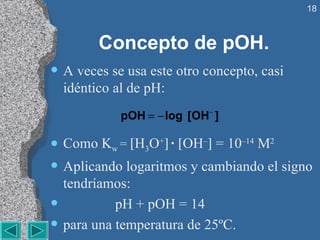 Concepto de pOH. A veces se usa este otro concepto, casi idéntico al de pH: Como K w  =   H 3 O +    ·   OH –   = 10 –14  M 2 Aplicando logaritmos y cambiando el signo tendríamos: pH + pOH = 14 para una temperatura de 25ºC. 