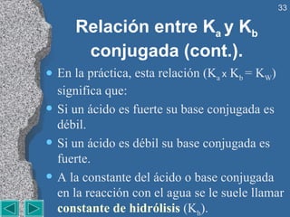 Relación entre K a  y K b   conjugada (cont.). En la práctica, esta relación (K a  x   K b  = K W ) significa que: Si un ácido es fuerte su base conjugada es débil. Si un ácido es débil su base conjugada es fuerte. A la constante del ácido o base conjugada en la reacción con el agua se le suele llamar  constante de hidrólisis  (K h ).  
