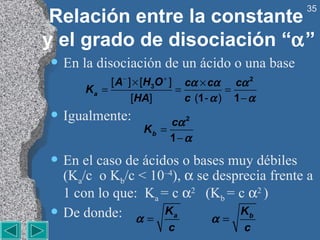 Relación entre la constante  y el grado de disociación “  ” En la disociación de un ácido o una base Igualmente: En el caso de ácidos o bases muy débiles (K a /c  o K b /c < 10 –4 ),    se desprecia frente a 1 con lo que:  K a  = c   2  (K b  = c   2  ) De donde: 