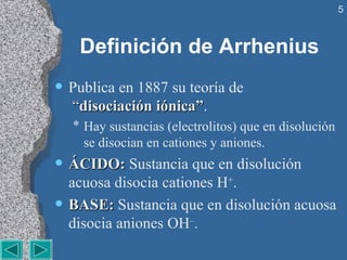 Definición de Arrhenius Publica en 1887 su teoría de   “ disociación iónica” . Hay sustancias (electrolitos) que en disolución se disocian en cationes y aniones. ÁCIDO:  Sustancia que en disolución acuosa disocia cationes H + . BASE:  Sustancia que en disolución acuosa disocia aniones OH – . 