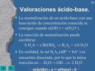 Valoraciones ácido-base. La neutralización de un ácido/base con una base/ácido de concentración conocida se consigue cuando n(OH – ) = n(H 3 O + ). La reacción de neutralización puede escribirse:   b H a A + a B(OH) b     B a A b  + a · b H 2 O En realidad, la sal B a A b  (aB b+  + bA a– ) se encuentra disociada, por lo que la única reacción es:  H 3 O +  + OH –     2 H 2 O n (ácido)  x   a  =  n (base)  x   b 