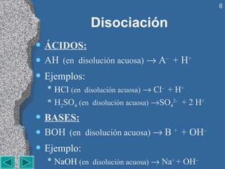 Disociación ÁCIDOS: AH   (en  disolución acuosa)     A –  + H + Ejemplos:  HCl  (en  disolución acuosa)     Cl –  + H + H 2 SO 4   (en  disolución acuosa)    SO 4 2–  + 2 H + BASES: BOH   (en  disolución acuosa)     B  +  + OH – Ejemplo:  NaOH  (en  disolución acuosa)     Na +  + OH – 