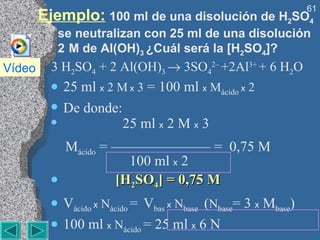 Ejemplo:   100 ml de una disolución de H 2 SO 4  se neutralizan con 25 ml de una disolución 2  M de Al(OH) 3  ¿Cuál será la [H 2 SO 4 ]? 3 H 2 SO 4  + 2 Al(OH) 3    3SO 4 2–  +2Al 3+  + 6 H 2 O 25 ml  x   2 M   x  3  = 100 ml  x   M ácido  x  2 De donde:   25 ml  x  2 M  x   3      M ácido  = ——————— =  0,75 M       100 ml  x  2  [H 2 SO 4 ] = 0,75 M  V ácido  x   N ácido  =  V bas  x   N base  ( N base = 3  x  M base ) 100 ml  x   N ácido  = 25 ml  x  6 N  N ácido   = 1,5 N     M ácido =  N ácido /2 =  0,75 M  Vídeo 