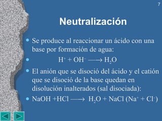 Neutralización Se produce al reaccionar un ácido con una base por formación de agua: H +  + OH –  —   H 2 O El anión que se disoció del ácido y el catión que se disoció de la base quedan en disolución inalterados (sal disociada): NaOH +HCl —    H 2 O + NaCl (Na +  + Cl – ) 