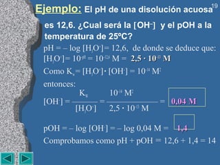 Ejemplo: El pH de una disolución acuosa         19


 es 12,6. ¿Cual será la [OH–] y el pOH a la
 temperatura de 25ºC?
 pH = – log [H3O+] = 12,6, de donde se deduce que:
 [H3O+] = 10–pH = 10–12,6 M = 2,5 · 10–13 M
 Como Kw = [H3O+] · [OH–] = 10–14 M2
 entonces:
            KW           10–14 M2
 [OH–] = ——— = —————— = 0,04 M
           [H3O+] 2,5 · 10–13 M

 pOH = – log [OH–] = – log 0,04 M = 1,4
 Comprobamos como pH + pOH = 12,6 + 1,4 = 14
 