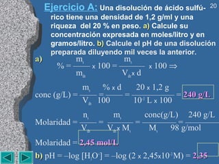 Ejercicio A: Una disolución de ácido sulfú-      20
      rico tiene una densidad de 1,2 g/ml y una
      riqueza del 20 % en peso. a) Calcule su
      concentración expresada en moles/litro y en
      gramos/litro. b) Calcule el pH de una disolución
      preparada diluyendo mil veces la anterior.
a)          ms          ms
        % = —— x 100 = ———        x   100 ⇒
            mdn        Vdn x d
             ms % x d   20 x 1,2 g
conc (g/L) = —— = —— = ————— = 240 g/L
             Vdn 100   10–3 L x 100
            ns    ms      conc(g/L) 240 g/L
Molaridad = —— = ——— = ———— = ————
            Vdn  Vdn x Ms  Ms    98 g/mol
Molaridad = 2,45 mol/L
b) pH = –log [H3O+] = –log (2 x 2,45x10–3 M) = 2,35
 