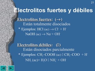 21


Electrolitos fuertes y débiles
 Electrolitos fuertes: (→ )
    Están totalmente disociados
 * Ejemplos: HCl (ac) → Cl– + H+
     NaOH (ac) → Na+ + OH–


 Electrolitos débiles: ( )
    Están disociados parcialmente
 * Ejemplos: CH3–COOH (ac)  CH3–COO– + H+
     NH3 (ac)+ H2O  NH4+ + OH–
 