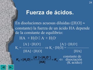 24



        Fuerza de ácidos.
En disoluciones acuosas diluidas ([H2O] ≈
constante) la fuerza de un ácido HA depende
de la constante de equilibrio:
  HA + H2O  A– + H3O+
       [A–] · [H3O+]                       [A–] · [H3O+]
Kc = —————— ⇒ Kc · [H2O] = ——————
       [HA] · [H2O]                                  [HA]
                 [ A − ] × [ H3O + ]         constante de
K C × [ H 2O ] =                     = K a ⇐ disociación
                        [HA]                    (K acidez)
 