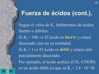 25



 Fuerza de ácidos (cont.).
Según el valor de Ka hablaremos de ácidos
fuertes o débiles:
Si Ka > 100 ⇒ El ácido es fuerte y estará
disociado casi en su totalidad.
Si Ka < 1 ⇒ El ácido es débil y estará sólo
parcialmente disociado.
Por ejemplo, el ácido acético (CH3–COOH)
es un ácido débil ya que su Ka = 1,8 · 10–5 M
 