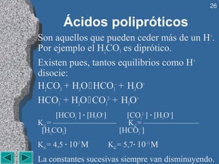 26


         Ácidos polipróticos
Son aquellos que pueden ceder más de un H +.
Por ejemplo el H2CO3 es diprótico.
Existen pues, tantos equilibrios como H+
disocie:
H2CO3 + H2O  HCO3– + H3O+
HCO3– + H2O  CO32– + H3O+
      [HCO3– ] · [H3O+]   [CO32– ] · [H3O+]
Ka1 = ———————— Ka2 = ———————
 [H2CO3]                [HCO3– ]
Ka1 = 4,5 · 10–7 M   Ka2 = 5,7· 10–11 M
La constantes sucesivas siempre van disminuyendo.
 