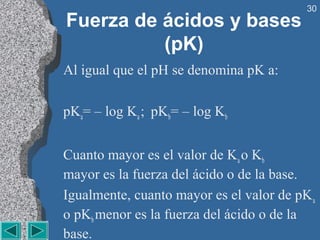30
Fuerza de ácidos y bases
          (pK)
Al igual que el pH se denomina pK a:

pKa= – log Ka ; pKb= – log Kb


Cuanto mayor es el valor de Ka o Kb
mayor es la fuerza del ácido o de la base.
Igualmente, cuanto mayor es el valor de pK a
o pKb menor es la fuerza del ácido o de la
base.
 