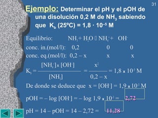 31
Ejemplo: Determinar el pH y el pOH de
   una disolución 0,2 M de NH3 sabiendo
   que Kb (25ºC) = 1,8 · 10–5 M

Equilibrio:      NH3 + H2O  NH4+ + OH–
conc. in.(mol/l): 0,2          0        0
conc. eq.(mol/l): 0,2 – x      x        x
      [NH4+] x [OH–]      x2
Kb = ——————— = ——— = 1,8 x 10–5 M
        [NH3]           0,2 – x
De donde se deduce que x = [OH–] = 1,9 x 10–3 M

pOH = – log [OH–] = – log 1,9 x 10–3 = 2,72

pH = 14 – pOH = 14 – 2,72 =    11,28
 
