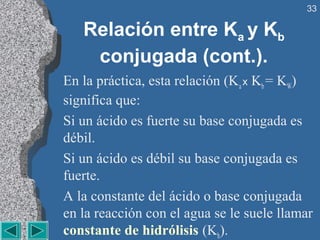33

   Relación entre Ka y Kb
    conjugada (cont.).
En la práctica, esta relación (Ka x Kb = KW)
significa que:
Si un ácido es fuerte su base conjugada es
débil.
Si un ácido es débil su base conjugada es
fuerte.
A la constante del ácido o base conjugada
en la reacción con el agua se le suele llamar
constante de hidrólisis (Kh).
 
